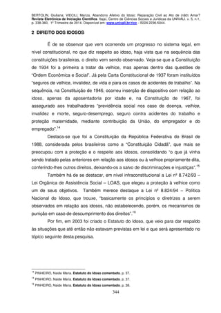 BERTOLIN, Giuliana; VIECILI, Mariza. Abandono Afetivo do Idoso: Reparação Civil ao Ato de (nã0) Amar?
Revista Eletrônica de Iniciação Científica. Itajaí, Centro de Ciências Sociais e Jurídicas da UNIVALI. v. 5, n.1,
p. 338-360, 1º Trimestre de 2014. Disponível em: www.univali.br/ricc - ISSN 2236-5044.
344
2 DIREITO DOS IDOSOS
É de se observar que vem ocorrendo um progresso no sistema legal, em
nível constitucional, no que diz respeito ao idoso, haja vista que na sequência das
constituições brasileiras, o direito vem sendo observado. Veja-se que a Constituição
de 1934 foi a primeira a tratar da velhice, mas apenas dentro das questões de
“Ordem Econômica e Social”. Já pela Carta Constitucional de 1937 foram instituídos
“seguros de velhice, invalidez, de vida e para os casos de acidentes de trabalho”. Na
sequência, na Constituição de 1946, ocorreu inserção de dispositivo com relação ao
idoso, apenas da aposentadoria por idade e, na Constituição de 1967, foi
assegurado aos trabalhadores “previdência social nos caso de doença, velhice,
invalidez e morte, seguro-desemprego, seguro contra acidentes do trabalho e
proteção maternidade, mediante contribuição da União, do empregador e do
empregado”.14
Destaca-se que foi a Constituição da República Federativa do Brasil de
1988, considerada pelos brasileiros como a “Constituição Cidadã”, que mais se
preocupou com a proteção e o respeito aos idosos, consolidando “o que já vinha
sendo tratado pelas anteriores em relação aos idosos ou à velhice propriamente dita,
conferindo-lhes outros direitos, deixando-os a salvo de discriminações e injustiças”.15
Também há de se destacar, em nível infraconstitucional a Lei nº 8.742/93 –
Lei Orgânica de Assistência Social – LOAS, que elegeu a proteção à velhice como
um de seus objetivos. Também merece destaque a Lei nº 8.824/94 – Política
Nacional do Idoso, que trouxe, “basicamente os princípios e diretrizes a serem
observados em relação aos idosos, não estabelecendo, porém, os mecanismos de
punição em caso de descumprimento dos direitos”.16
Por fim, em 2003 foi criado o Estatuto do Idoso, que veio para dar respaldo
às situações que até então não estavam previstas em lei e que será apresentado no
tópico seguinte desta pesquisa.
14
PINHEIRO, Naide Maria. Estatuto do Idoso comentado. p. 37.
15
PINHEIRO, Naide Maria. Estatuto do Idoso comentado. p. 37.
16
PINHEIRO, Naide Maria. Estatuto do Idoso comentado. p. 38.
 