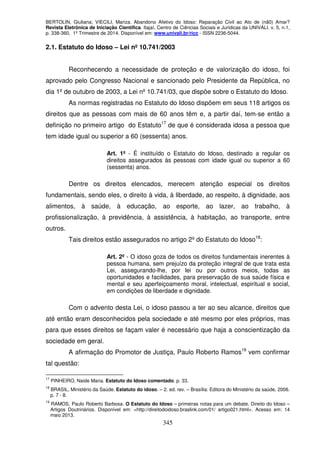 BERTOLIN, Giuliana; VIECILI, Mariza. Abandono Afetivo do Idoso: Reparação Civil ao Ato de (nã0) Amar?
Revista Eletrônica de Iniciação Científica. Itajaí, Centro de Ciências Sociais e Jurídicas da UNIVALI. v. 5, n.1,
p. 338-360, 1º Trimestre de 2014. Disponível em: www.univali.br/ricc - ISSN 2236-5044.
345
2.1. Estatuto do Idoso – Lei nº 10.741/2003
Reconhecendo a necessidade de proteção e de valorização do idoso, foi
aprovado pelo Congresso Nacional e sancionado pelo Presidente da República, no
dia 1º de outubro de 2003, a Lei nº 10.741/03, que dispõe sobre o Estatuto do Idoso.
As normas registradas no Estatuto do Idoso dispõem em seus 118 artigos os
direitos que as pessoas com mais de 60 anos têm e, a partir daí, tem-se então a
definição no primeiro artigo do Estatuto17
de que é considerada idosa a pessoa que
tem idade igual ou superior a 60 (sessenta) anos.
Art. 1º - É instituído o Estatuto do Idoso, destinado a regular os
direitos assegurados às pessoas com idade igual ou superior a 60
(sessenta) anos.
Dentre os direitos elencados, merecem atenção especial os direitos
fundamentais, sendo eles, o direito à vida, à liberdade, ao respeito, à dignidade, aos
alimentos, à saúde, à educação, ao esporte, ao lazer, ao trabalho, à
profissionalização, à previdência, à assistência, à habitação, ao transporte, entre
outros.
Tais direitos estão assegurados no artigo 2º do Estatuto do Idoso18
:
Art. 2º - O idoso goza de todos os direitos fundamentais inerentes à
pessoa humana, sem prejuízo da proteção integral de que trata esta
Lei, assegurando-lhe, por lei ou por outros meios, todas as
oportunidades e facilidades, para preservação de sua saúde física e
mental e seu aperfeiçoamento moral, intelectual, espiritual e social,
em condições de liberdade e dignidade.
Com o advento desta Lei, o idoso passou a ter ao seu alcance, direitos que
até então eram desconhecidos pela sociedade e até mesmo por eles próprios, mas
para que esses direitos se façam valer é necessário que haja a conscientização da
sociedade em geral.
A afirmação do Promotor de Justiça, Paulo Roberto Ramos19
vem confirmar
tal questão:
17
PINHEIRO, Naide Maria. Estatuto do Idoso comentado. p. 33.
18
BRASIL, Ministério da Saúde. Estatuto do idoso. – 2. ed. rev. – Brasília: Editora do Ministério da saúde, 2006.
p. 7 - 8.
19
RAMOS, Paulo Roberto Barbosa. O Estatuto do Idoso – primeiras notas para um debate. Direito do Idoso –
Artigos Doutrinários. Disponível em: <http://direitodoidoso.braslink.com/01/ artigo021.html>. Acesso em: 14
maio 2013.
 