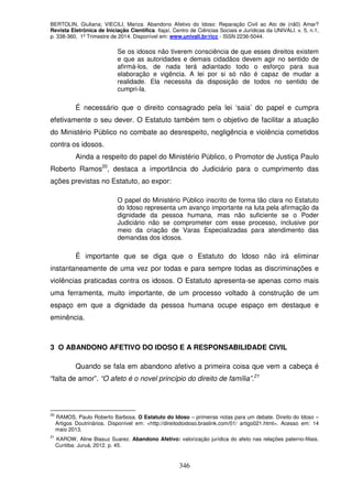 BERTOLIN, Giuliana; VIECILI, Mariza. Abandono Afetivo do Idoso: Reparação Civil ao Ato de (nã0) Amar?
Revista Eletrônica de Iniciação Científica. Itajaí, Centro de Ciências Sociais e Jurídicas da UNIVALI. v. 5, n.1,
p. 338-360, 1º Trimestre de 2014. Disponível em: www.univali.br/ricc - ISSN 2236-5044.
346
Se os idosos não tiverem consciência de que esses direitos existem
e que as autoridades e demais cidadãos devem agir no sentido de
afirmá-los, de nada terá adiantado todo o esforço para sua
elaboração e vigência. A lei por si só não é capaz de mudar a
realidade. Ela necessita da disposição de todos no sentido de
cumpri-la.
É necessário que o direito consagrado pela lei ‘saia’ do papel e cumpra
efetivamente o seu dever. O Estatuto também tem o objetivo de facilitar a atuação
do Ministério Público no combate ao desrespeito, negligência e violência cometidos
contra os idosos.
Ainda a respeito do papel do Ministério Público, o Promotor de Justiça Paulo
Roberto Ramos20
, destaca a importância do Judiciário para o cumprimento das
ações previstas no Estatuto, ao expor:
O papel do Ministério Público inscrito de forma tão clara no Estatuto
do Idoso representa um avanço importante na luta pela afirmação da
dignidade da pessoa humana, mas não suficiente se o Poder
Judiciário não se comprometer com esse processo, inclusive por
meio da criação de Varas Especializadas para atendimento das
demandas dos idosos.
É importante que se diga que o Estatuto do Idoso não irá eliminar
instantaneamente de uma vez por todas e para sempre todas as discriminações e
violências praticadas contra os idosos. O Estatuto apresenta-se apenas como mais
uma ferramenta, muito importante, de um processo voltado à construção de um
espaço em que a dignidade da pessoa humana ocupe espaço em destaque e
eminência.
3 O ABANDONO AFETIVO DO IDOSO E A RESPONSABILIDADE CIVIL
Quando se fala em abandono afetivo a primeira coisa que vem a cabeça é
“falta de amor”. “O afeto é o novel princípio do direito de família”.21
20
RAMOS, Paulo Roberto Barbosa. O Estatuto do Idoso – primeiras notas para um debate. Direito do Idoso –
Artigos Doutrinários. Disponível em: <http://direitodoidoso.braslink.com/01/ artigo021.html>. Acesso em: 14
maio 2013.
21
KAROW, Aline Biasuz Suarez. Abandono Afetivo: valorização jurídica do afeto nas relações paterno-filiais.
Curitiba: Juruá, 2012. p. 45.
 