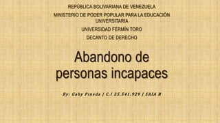 Abandono de
personas incapaces
REPÚBLICA BOLIVARIANA DE VENEZUELA
MINISTERIO DE PODER POPULAR PARA LA EDUCACIÓN
UNIVERSITARIA
UNIVERSIDAD FERMÍN TORO
DECANTO DE DERECHO
By : G aby P i n eda | C . I 2 5 . 541. 929 | SA I A B
 