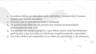 1. Los niños deben ser valorados como individuos, tratados con el mismo 
respeto que merece un adulto. 
2. Creemos que se aprende haciendo y hablando 
3. La socialización debe ser un proceso que respete las necesidades 
emocionales de cada niño 
4. Los castigos son antipedagógicos y que deben usarse otras herramientas 
para ayudar a que los niños se relacionen respetuosamente y aprendan. 
5. Los niños deben ser respetados en su ritmo de aprendizaje y sus intereses. 
 