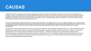 CAUSAS 
La deserción escolar, en algunos casos implica un fracaso escolar, ya que el alumno que abandona sus estudios si no lo es por causas pasajeras (por 
ejemplo, un viaje o una enfermedad suya o familiar) difícilmente retomará sus estudios. En la mayoría de los casos, es justamente una historia de fracasos 
escolares lo que determina que el alumno se desmotive, y ya no quiera concurrir más a las aulas. A esto se suma la falta de contención familiar y la baja 
autoestima. En el mejor de los casos quien deja el colegio, aprenderá un oficio o conseguirá algún trabajo no calificado, y en la peor de las situaciones no 
tendrá ninguna ocupación, con grave riesgo personal y social. 
Una causa fundamental de la deserción escolar, es la situación socioeconómica, que obliga a que los niños con su trabajo colaboren con el sustento familiar, 
lo cual en la mayoría de los países trata de revertirse con un sistema de becas o ayudas familiares, pero las cifras sobre trabajo infantil dan cuentan de que es 
una realidad preocupante, sobre todo en zonas rurales, donde se suma las grandes distancias que deben recorrer los alumnos hasta los centros 
educacionales. 
La pobreza es la mayor causa de deserción en las escuelas medias. En Argentina, hay medio millón de jóvenes de entre 12 y 17 años que están fuera de la 
escolarización, aunque la mayor deserción se produce en la etapa secundaria, al igual que en México, Colombia, Chile, Perú y Uruguay. En otros países 
latinoamericanos como Nicaragua, Brasil, Guatemala, Honduras, El Salvador, o Venezuela, la deserción es muy alta desde los niveles primarios. 
En las adolescentes una causa frecuente de deserción escolar es el embarazo precoz, por lo cual deben implementarse políticas educativas que tiendan a 
educar en sexualidad responsable. Sin embargo, en general las niñas de las zonas urbanas, tienen menor índice de abandono escolar que los varones, 
aunque en la zonas rurales esta situación se revierte. 
 