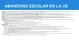 ABANDONO ESCOLAR EN LA UE 
En 2009, más de seis millones de jóvenes entre 18 y 24 años, es decir, el 14,4 %, abandonaron prematuramente el sistema educativo. Reducir el índice de abandono escolar * en la Unión Europea (UE) a menos del 10 
% y aumentar al 40 % el índice de personas con un título de educación superior es uno de los objetivos de la Estrategia Europa 2020. 
Desafíos 
La lucha contra el abandono escolar es en primer lugar una inversión para el futuro. De hecho, los jóvenes que abandonan prematuramente los estudios corren más riesgo de caer en el paro, la pobreza y la 
exclusión social. Suelen tener trabajos más precarios y menos remunerados que los que poseen una formación. 
La finalización de un curso escolar es beneficiosa a nivel económico y social. Permite disponer de trabajadores cualificados que son un motor para el crecimiento y la innovación. 
Gracias a su efecto positivo sobre la empleabilidad y la lucha contra la exclusión social, la reducción del abandono escolar prematuro contribuirá a lograr otros objetivos de la Estrategia Europa 2020: alcanzar el 
75 % de la tasa de empleo de las personas entre 20 y 64 años y sacar a 20 millones de personas de la pobreza. 
Causas 
El abandono escolar prematuro es el resultado de un conjunto de factores individuales, educativos y socioeconómicos. Estas características varían de un país a otro según las regiones. 
En general, se observa que los niños que proceden de entornos socialmente desfavorecidos y con bajo nivel educativo presentan más probabilidades que otros jóvenes de abandonar prematuramente el sistema 
escolar. Lo mismo sucede con los jóvenes con discapacidad que han recibido servicios de atención pública o que son de origen inmigrante. Este fenómeno afecta más a los chicos que a las chicas. 
A nivel educativo, los cambios entre escuelas y niveles de estudio pueden ser difíciles para los estudiantes con problemas. 
Principios 
Las estrategias para combatir el abandono escolar prematuro deben tener como punto de partida un análisis de las especificidades nacionales, regionales y locales del fenómeno. Deben ser globales e integrar políticas 
como la protección social, la juventud, la familia, la salud y el empleo. 
Dichas estrategias deben ser sistemáticas y centrarse en: 
· la prevención: evitando condiciones que pueden dar lugar al abandono escolar prematuro; 
· la intervención: abordando las dificultades con las que se encuentran los estudiantes desde que éstas aparecen; 
· la compensación: ofreciendo oportunidades de educación y formación a quienes las han abandonado. 
Acción de la UE 
La UE puede ayudar a los Estados miembros a elaborar estrategias más coherentes y globales para reducir el abandono escolar prematuro. 
Se aplicarán varias medidas a nivel de la UE: 
· establecer un marco europeo común para las políticas de lucha contra el abandono escolar y lograr que los Estados miembros adopten estrategias nacionales globales antes de 2012; 
· adoptar una Comunicación sobre la educación y la atención a la primera infancia que subrayará su efecto sobre la prevención del abandono escolar prematuro; 
· adoptar una Comunicación sobre una agenda europea de integración que tenga en cuenta la necesidad de luchar contra el abandono escolar prematuro de los estudiantes de origen inmigrante; 
· crear una estrategia de modernización de la enseñanza y la formación profesión que incluya una acción específica contra el abandono prematuro de la escolaridad; 
· proponer un valor de referencia para medir la empleabilidad de los jóvenes; 
· crear un grupo de responsables a nivel europeo que ayudará a determinar medidas y prácticas eficaces para afrontar los desafíos comunes de los Estados miembros; 
· organizar debates y conferencias para favorecer la adopción de nuevas estrategias y medidas y resaltar las buenas prácticas; 
· utilizar más intensamente el Programa de aprendizaje permanente y los programas relacionados con la investigación y la innovación con el fin de apoyar los enfoques innovadores para reducir el abandono 
escolar prematuro; 
· mejorar la inversión realizada con cargo a los Fondos Estructurales Europeos para la lucha contra el abandono escolar prematuro. 
 