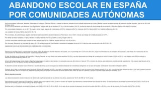 ABANDONO ESCOLAR EN ESPAÑA 
POR COMUNIDADES AUTÓNOMAS 
Seis comunidades autónomas, Baleares, Extremadura, Andalucía, Canarias, Murcia y Castilla-La Mancha, además de las ciudades autónomas de Ceuta y Melilla, superan la media nacional de abandono escolar temprano, que fue en 2013 del 
23,5 por ciento. 
En 2013 se ha mantenido una diferencia "muy significativa" entre el dato de los hombres (27 %) y el de las mujeres (19,9 %), aunque la mejora en el porcentaje de los primeros (1,8 puntos) duplica al de ellas (0,9 puntos). 
Por comunidades, Baleares, con un 29,7 % ocupa el primer lugar, seguida de Extremadura (28,5 %), Andalucía (28,4 %), Canarias (28,3 %), Murcia (26,9 %) y Castilla-La Mancha (26,6 %). 
Las ciudades de Ceuta y Melilla alcanzan el 35,3 %. 
Por el contrario, la autonomía que registra una menor tasa de abandono escolar temprano es País Vasco, con un 8,8 %, incluso por debajo de la media europea de 12,7 %. 
Por detrás se sitúan Cantabria (11,8 %), Navarra (12,8 %), Asturias (18,7 %) y Castilla y León y Aragón (18,8 %). 
La única comunidad autónoma que aumentó la tasa respecto a 2012 fue Cataluña, al pasar del 24 % al 24 % en 2013. 
Por otra parte, Educación ha informado de que el 22,8 % de los jóvenes de 15 a 29 años ni estudiaba ni trabajaba (ninis) en 2013, dato que casi coincide con el de 2012 (22,6 %). 
ABANDONO ESCOLAR EN NAVARRA EN COMPARACIÓN CON ESPAÑA. 
Navarra es, tras País Vasco, la comunidad con menor índice de abandono escolar temprano de España, con un porcentaje del 13,3% en el año 2012, según ha informado hoy el consejero de Educación, José Iribas, en el transcurso de una 
nueva sesión de ‘Hablamos de Educación’, dedicada a este fenómeno. 
El dato, facilitado por el Ministerio de Educación, Cultura y Deporte, es muy inferior a la media española (24,9%) y se sitúa ligeramente por debajo de la media de la Unión Europea (13,5% en 2011), cuyo objetivo para 2020 es reducir el 
abandono escolar temprano hasta el 10%. 
Ante la dificultad de llegar a este objetivo, España ha planteado un objetivo más realista y ha propuesto para ese año disminuir hasta el 15% el número de jóvenes que abandonan prematuramente sus estudios. Esto supone que Navarra ya ha 
alcanzado en 2012 el objetivo marcado por España para 2020. 
El abandono escolar temprano hace referencia a aquellos alumnos que no prosiguen sus estudios después de la enseñanza obligatoria, en el caso de España, la Educación Secundaria Obligatoria (ESO). 
Engloba, por un lado, a los jóvenes que no alcanzan el título de Graduado en ESO y, por tanto, no pueden seguir estudiando (lo que se conoce como fracaso escolar); y, por otro, a los jóvenes que obtienen el título y, por tanto, pueden continuar 
con sus estudios, pero no lo hacen por diferentes razones, bien sea porque se incorporan al mundo laboral como mano de obra sin cualificar o porque no quieren hacer nada (los llamados ‘ni-ni’). 
Menor abandono escolar 
Los datos de abandono escolar temprano han disminuido significativamente en los últimos cinco años, pasando del 19,2% de 2008 al 13,3% actual. 
Este descenso ha sido mayor en los varones (7 puntos) que en las mujeres (4,6%), si bien el número de mujeres que abandonan prematuramente sus estudios es menor. En este período, el porcentaje ha disminuido del 23,9% al 16,9% en el 
caso de los hombres y del 14,4% al 9,8% en el de las mujeres. 
Mientras tanto, en España el porcentaje ha bajado entre 2008 y 2012 del 31,9% al 24,9%. En el caso de los varones el descenso ha sido de 9 puntos (del 38% al 28,9%) y en el de las mujeres, de 5 puntos (del 25,7% al 20,8%). 
 