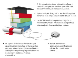  El libro electrónico tiene más potencial que el 
convencional, porque contiene ejercicios con 
autocorrecciones, estimulaciones, vídeos. 
 España está por debajo de la media de los países 
europeos en la implantación de las TIC en el aula. 
 Las TIC bien utilizadas permiten mejorar el 
rendimiento, porque estimulan la búsqueda de 
información y el aprendizaje en equipo. 
 En España se abusa de la memoria y el 
aprendizaje memorístico no tiene sentido 
ante una memoria auxiliar como Internet. 
No es justo suspender porque se olvide en 
un momento dado una fórmula 
matemática. 
 Serían interesantes 
propuestas como la pizarra 
digital, las exposiciones 
orales… 
 