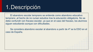 1.Descripción 
El abandono escolar temprano se entiende como abandono educativo 
temprano ,al hecho de no cursar estudios tras la educación obligatoria. No se 
debe confundir con fracaso escolar, ya que en el caso del fracaso, los alumnos 
siguen estudiando aunque con dificultades. 
Se considera abandono escolar al abandono a partir de 4º se la ESO en el 
caso de España. 
 