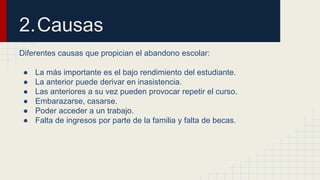 2.Causas 
Diferentes causas que propician el abandono escolar: 
● La más importante es el bajo rendimiento del estudiante. 
● La anterior puede derivar en inasistencia. 
● Las anteriores a su vez pueden provocar repetir el curso. 
● Embarazarse, casarse. 
● Poder acceder a un trabajo. 
● Falta de ingresos por parte de la familia y falta de becas. 
 