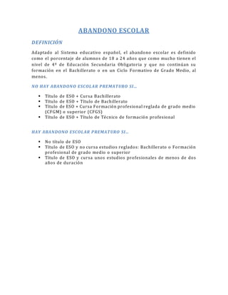 ABANDONO ESCOLAR 
DEFINICIÓN 
Adaptado al Sistema educativo español, el abandono escolar es definido 
como el porcentaje de alumnos de 18 a 24 años que como mucho tienen el 
nivel de 4º de Educación Secundaria Obligatoria y que no continúan su 
formación en el Bachillerato o en un Ciclo Formativo de Grado Medio, al 
menos. 
N O HAY ABAN DON O ESCOL AR P REMAT URO SI… 
 Título de ESO + Cursa Bachillerato 
 Título de ESO + Título de Bachillerato 
 Título de ESO + Cursa Formación profesional reglada de grado medio 
(CFGM) o superior (CFGS) 
 Título de ESO + Título de Técnico de formación profesional 
HAY ABAN DON O ESCOL AR P REMAT URO SI… 
 No título de ESO 
 Título de ESO y no cursa estudios reglados: Bachillerato o Formación 
profesional de grado medio o superior 
 Título de ESO y cursa unos estudios profesionales de menos de dos 
años de duración 
 