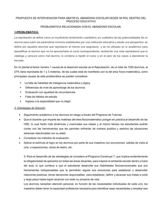 PROPUESTA DE INTERVENCION PARA ABATIR EL ABANDONO ESCOLAR DESDE MI ROL DENTRO DEL
PROCESO EDUCATIVO
PROBLEMÁTICA RELACIONADA CON EL ABANDONO ESCOLAR.
1-PROBLEMÁTICA:
La reprobación se define como un insuficiente rendimiento cuantitativo y/o cualitativo de las potencialidades de un
alumno para cubrir los parámetros mínimos establecidos por una institución educativa y desde una perspectiva se
define por aquellos alumnos que reprobaron al menos una asignatura y se ha utilizado en lo académico para
descalificar al alumno que no ha aprovechado el curso correspondiente, recibiendo una nota reprobatoria que lo
cataloga y censura como mal alumno, lo condena a repetir el curso y en el peor de los casos a abandonar la
escuela.
En mi plantel el factor número 1 causal de la deserción escolar es la Reprobación, de un total de 1550 alumnos, el
27% tiene reprobada de 1 y 3 materias, de las cuales está de manifiesto son la del área físico-matemática, como
principales causas de esta problemática se pueden considerar:
 La falta de habilidad de inteligencia matemática y lógica
 Diferencias de nivel de aprendizaje de los alumnos
 Evaluación con igualdad de circunstancias
 Falta de hábitos de estudio
 Ingreso a la especialidad que no eligió.
2- Estrategias de Solución:
 Seguimiento académico a los alumnos en riesgo a través del Programa de Tutorías.
 Que el docente que imparte las materias del área fisicomatemático pongan en práctica el desarrollo de las
HSE, lo cual harán más dinámicas y vivenciales sus clases y al mismo tiempo los estudiantes podrán
contar con las herramientas que les permitan enfrentar de manera positiva y asertiva las situaciones
adversas relacionadas con su edad.
 Considerar los métodos de evaluación.
 Aplicar el estímulo al logro en los alumnos por parte de sus maestros con excursiones, salidas de visita al
cine, a exposiciones, obras de teatro, etc.
3- Para el desarrollo de las estrategias se considera el Programa Construye T, que implica evidentemente
la obligatoriedad de aplicarlos en todas las áreas docentes, para mejorar el ambiente escolar dentro y fuera
del aula, lo que conlleva a que el estudiante desarrolle sus Habilidades Socioemocionales que son
herramientas indispensables que le permitirán regular sus emociones para establecer y desarrollar
relaciones positivas, tomar decisiones responsables para establecer, definir y alcanzar sus metas a corto
y largo plazo hasta lograr alcanzar con éxito su proyecto de vida.
Los alumnos necesitan atención personal, en función de las necesidades individuales de cada uno; los
maestros deben tener la capacidad profesional necesaria para identificar esas necesidades y emplear esa
 