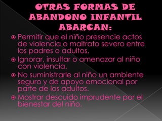 OTRAS FORMAS DE ABANDONO INFANTIL ABARCAN:Permitir que el niño presencie actos de violencia o maltrato severo entre los padres o adultos.Ignorar, insultar o amenazar al niño con violencia.No suministrarle al niño un ambiente seguro y de apoyo emocional por parte de los adultos.Mostrar descuido imprudente por el bienestar del niño.