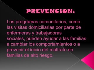 PREVENCION:Los programas comunitarios, como las visitas domiciliarias por parte de enfermeras y trabajadoras sociales, pueden ayudar a las familias a cambiar los comportamientos o a prevenir el inicio del maltrato en familias de alto riesgo.