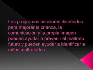 Los programas escolares diseñados para mejorar la crianza, la comunicación y la propia imagen pueden ayudar a prevenir el maltrato futuro y pueden ayudar a identificar a niños maltratados.