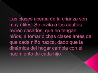Las clases acerca de la crianza son muy útiles. Se invita a los adultos recién casados, que no tengan niños, a tomar dichas clases antes de que cada niño nazca, dado que la dinámica del hogar cambia con el nacimiento de cada hijo.