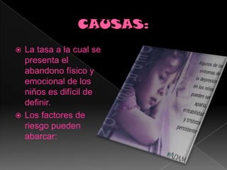 CAUSAS:La tasa a la cual se presenta el abandono físico y emocional de los niños es difícil de definir.Los factores de riesgo pueden abarcar: