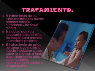 TRATAMIENTO:El tratamiento de los niños maltratados puede abarcar terapia nutricional y de salud mental.Es posible que sea necesario retirar al niño del hogar para prevenir un maltrato posterior.El tratamiento de estas personas que maltratan puede involucrar clases sobre la crianza, al igual que tratamientos para enfermedades mentales, alcoholismo o drogadicción.