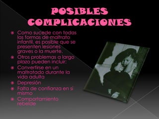 POSIBLES COMPLICACIONESComo sucede con todas las formas de maltrato infantil, es posible que se presenten lesiones graves o la muerte.Otros problemas a largo plazo pueden incluir:Convertirse en un maltratado durante la vida adulta Depresión Falta de confianza en sí mismo Comportamiento rebelde 