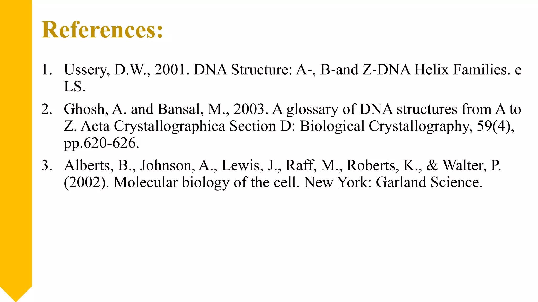 References:
1. Ussery, D.W., 2001. DNA Structure: A‐, B‐and Z‐DNA Helix Families. e
LS.
2. Ghosh, A. and Bansal, M., 2003. A glossary of DNA structures from A to
Z. Acta Crystallographica Section D: Biological Crystallography, 59(4),
pp.620-626.
3. Alberts, B., Johnson, A., Lewis, J., Raff, M., Roberts, K., & Walter, P.
(2002). Molecular biology of the cell. New York: Garland Science.
 