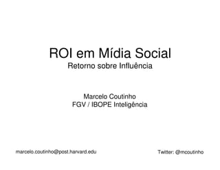 ROI em Mídia Social
                     Retorno sobre Influência


                         Marcelo Coutinho
                       FGV / IBOPE Inteligência




marcelo.coutinho@post.harvard.edu                 Twitter: @mcoutinho
 