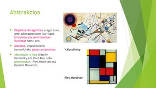 Abstrakzioa
 Objektua desagertzea eragin zuen,
arte-adierazpenaren iturritzat.
Emozioen eta sentimenduen
iturritzat hartu zen.
 Artelana, errealitatetik
banandutako gauza autonomoa.
 Abstrakzio lirikoa (Vassily
Kandinsky eta Paul Klee) eta
geometrikoa (Piet Mondrian eta
Kazimir Malevich).
V.Kandinsky
Piet Mondrian
 