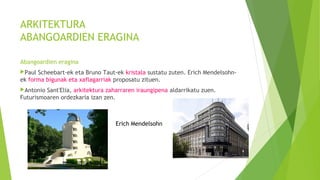 ARKITEKTURA
ABANGOARDIEN ERAGINA
Abangoardien eragina
Paul Scheebart-ek eta Bruno Taut-ek kristala sustatu zuten. Erich Mendelsohn-
ek forma bigunak eta xaflagarriak proposatu zituen.
Antonio Sant'Elia, arkitektura zaharraren iraungipena aldarrikatu zuen.
Futurismoaren ordezkaria izan zen.
Erich Mendelsohn
 
