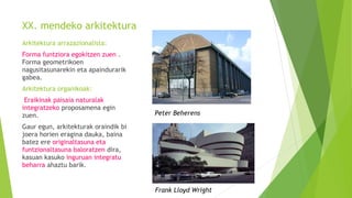 XX. mendeko arkitektura
Arkitektura arrazazionalista:
Forma funtziora egokitzen zuen .
Forma geometrikoen
nagusitasunarekin eta apaindurarik
gabea.
Arkitektura organikoak:
Eraikinak paisaia naturalak
integratzeko proposamena egin
zuen.
Gaur egun, arkitekturak oraindik bi
joera horien eragina dauka, baina
batez ere originaltasuna eta
funtzionaltasuna baloratzen dira,
kasuan kasuko inguruan integratu
beharra ahaztu barik.
Peter Beherens
Frank Lloyd Wright
 