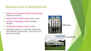 Bauhaus-aren arrazionalismoa
 Altzairu eta hormigoizko eskeleto geometrikoak
proposatu zituzten.
 Espazio irekiko oinplano askea garatu zuten.
 Leihoak eta argiztapen naturala handitu
zituzten.
 Fatxadetako apaindura ezabatu zuten.
 Ordezkari nagusiak: Le Corbusier, Adolf Loos.
Peter Behrens, Auguste Pret, Toni Garnier eta
Mies Van der Rohe.
Adolf Loos
Le Corbusier
 