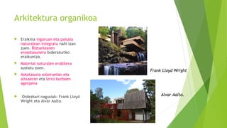 Arkitektura organikoa
 Eraikina inguruan eta paisaia
naturalean integratu nahi izan
zuen. Biztanlearen
erosotasunera bideraturiko
eraikuntza.
 Material naturalen erabilera
sustatu zuen.
 Askatasuna solairuetan eta
altxaeran eta lerro kurboen
agerpena
 Ordezkari nagusiak: Frank Lloyd
Wright eta Alvar Aalto.
Frank Lloyd Wright
Alvar Aalto.
 