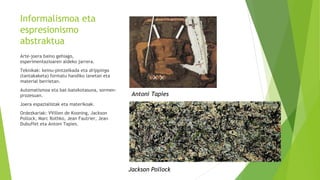 Informalismoa eta
espresionismo
abstraktua
Arte-joera baino gehiago,
esperimentazioaren aldeko jarrera.
Teknikak: keinu-pintzelkada eta drippinga
(tantakaketa) formatu handiko lanetan eta
material berrietan.
Automatismoa eta bat-batekotasuna, sormen-
prozesuan.
Joera espazialistak eta materikoak.
Ordezkariak: VVillen de Kooning, Jackson
Pollock, Marc Rothko, Jean Fautrier, Jean
Dubuffet eta Antoni Tapies.
Jackson Pollock
Antoni Tapies
 