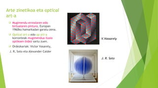 Arte zinetikoa eta optical
art-a
 Mugimendu errealaren edo
birtualaren pintura, Europan
1960ko hamarkadan garatu zena.
 Optical art-a edo op art-a
korronteak mugimendua ilusio
optikoen bidez sartu zuen.
 Ordezkariak: Victor Vasarely,
J. R, Soto eta Alexander Calder
V.Vassarely
J. R. Soto
 