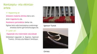 Kontzeptu- eta ekintza-
artea
 Happening-ak
Artearen materia ekintza bera zen.
Arte iragankorra da.
Ikuslearen partaidetza behar da.
Egitea bera edo kontzeptua ondorengo
emaitza baino garrantzitsuagoa da.
 Land- art
Espazioak eta materialak naturakoak
Ordezkari nagusiak: A. Kaprow, Spencer
Tunick, Christo eta Robert Smithson.
Christo
Spencer Tunick
 
