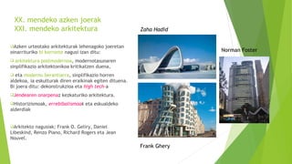 XX. mendeko azken joerak
XXI. mendeko arkitektura
Azken urteotako arkitekturak lehenagoko joeretan
oinarrituriko bi korronte nagusi izan ditu:
 arkitektura postmodernoa, modernotasunaren
sinplifikazio arkitektonikoa kritikatzen duena,
 eta moderno berantiarra, sinplifikazio horren
aldekoa, ia eskulturak diren eraikinak egiten dituena.
Bi joera ditu: dekonstrukzioa eta high tech-a
Jendearen onarpenaz kezkaturiko arkitektura.
Historizismoak, errebibalismoak eta eskualdeko
alderdiak
Arkitekto nagusiak; Frank O. Geliry, Daniel
Libeskind, Renzo Piano, Richard Rogers eta Jean
Nouvel.
Norman Foster
Frank Ghery
Zaha Hadid
 