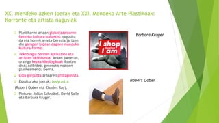 XX. mendeko azken joerak eta XXI. Mendeko Arte Plastikoak:
Korronte eta artista nagusiak
 Plastikaren arloan globalizazioaren
berezko kultura-nahastea nagusitu
da eta horrek arreta berezia jartzen
die garapen bidean dagoen munduko
kultura-formei.
 Teknologia berrien aplikazioa eta
artisten aktibismoa. Azken joeretan,
oraingo kezka ideologikoak ikusten
dira; adibidez, generoko nozioen
planteamendu berria.
 Giza gorputza artearen protagonista.
 Eskulturako joerak: body art-a
(Robert Gober eta Charles Ray).
 Pintura: Julian Schnabel. David Salle
eta Barbara Kruger.
Barbara Kruger
Robert Gober
 