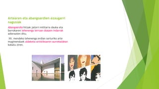 Artearen eta abangoardien ezaugarri
nagusiak
Abangoardia hitzak jatorri militarra dauka eta
borrokaren lehenengo lerroan doazen indarrak
adierazten ditu.
XX. mendeko lehenengo erdian sorturiko arte
mugimenduek aldaketa artistikoaren aurrekaldean
kokatu ziren.
 