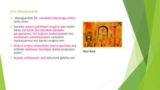 Arte-abangoardiak
 Abangoardiak XX. mendeko lehenengo erdian
sortu ziren
 Garaiko aukera politikoen eragina izan zuten,
baita zientziak eta teknikak izandako
garapenaren, hiri-kultura orokortzearen eta
merkatuen masifikazioaren (artearen
merkatuarena ere barne) eragina ere.
 Ordura arteko artearekiko lotura apurtzea eta
artistak askatasun handigoa izatea proposatu
zuten.
 Ikuslea artelanaren zati bihurtuta gelditu zen
Paul Klee
 