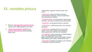 XX. mendeko pintura
 Pintura abangoardia guztiak garatu
zituen arte-adierazpena izan zen.
 Muga figuratiboak zabaldu eta
pintura abstraktura bete-betean
sartu zen.
Mugimendu nagusiak honako hauek izan
ziren:
fauvismoa, kolore bortitzen bitartez,
sentimenduak adierazi, formak sinplifikatu
eta sakontasuna ezabatu
espresionismoa, errealitatearen deformazio
zorrotza, larritasun existentziala adierazteko
kubismoa, forma geometrikoen zatiketa
futurismoa, modernotasunaren eta makinen
gorapena
dadaismoa, abangoardiaren muturreko
kasua. Arte-lanen ukapen zirikatzaileak,
adierazpenerako bide berriak zabalduz
surrealismoa joera abstraktua (André Mason)
eta, arte figuratiboari uko egin
gabe,irudimenezko nahiz ametsetako mundua
adierazteko joera (Dalí) nabarmendu ziren.
abstrakzioa objektua desagertu eta artelana
errealitate autonomo bihurtu
 