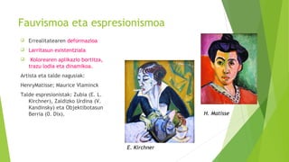 Fauvismoa eta espresionismoa
 Errealitatearen deformazioa
 Larritasun existentziala
 Kolorearen aplikazio bortitza,
trazu lodia eta dinamikoa.
Artista eta talde nagusiak:
HenryMatisse; Maurice Vlaminck
Talde espresionistak: Zubia (E. L.
Kirchner), Zaldizko Urdina (V.
Kandinsky) eta Objektibotasun
Berria (0. Dix).
E. Kirchner
H. Matisse
 