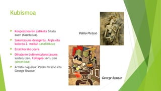 Kubismoa
 Konposizioaren zatiketa bilatu
zuen (fazetatua).
 Sakontasuna desagertu. Argia eta
kolorea 2. mailan (analitikoa)
 Estatikorako joera.
 Oihalaren bidimentsionaltasuna
sustatu zen. Collagea sartu zen
(sintetikoa)
 Artista nagusiak: Pablo Picasso eta
George Braque
Pablo Picasso
George Braque
 