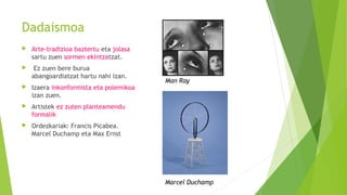 Dadaismoa
 Arte-tradizioa baztertu eta jolasa
sartu zuen sormen ekintzatzat.
 Ez zuen bere burua
abangoardiatzat hartu nahi izan.
 Izaera inkonformista eta polemikoa
izan zuen.
 Artistek ez zuten planteamendu
formalik
 Ordezkariak: Francis Picabea.
Marcel Duchamp eta Max Ernst
Man Ray
Marcel Duchamp
 