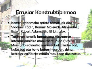 Errusiar Konstruktibismoa Konstruktibismoko artista famatuak dira Vladimir Tatlin, Kasimir Malevich, Alexandra Exter, Robert Adams, eta El Lissitzky. Tatlin-en lanarik famatuena Hirugarren Internazionaleko monumentua da (1919-20, Moscu), burdinezko armazoi bat zilindro bat, kubo bat eta kono baten inguruan, dena kristalez egina eta eskala masiboan diseinatua.  