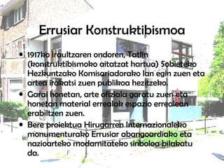 Errusiar Konstruktibismoa 1917ko iraultzaren ondoren, Tatlin (konstruktibismoko aitatzat hartua) Sobieteko Hezkuntzako Komisariadorako lan egin zuen eta artea irakatsi zuen publikoa hezitzeko.  Garai honetan, arte ofiziala garatu zuen eta honetan material errealak espazio errealean erabiltzen zuen.  Bere proiektua Hirugarren Internazionaleko monumenturako Errusiar abangoardiako eta nazioarteko modarnitateko sinboloa bilakatu da.  