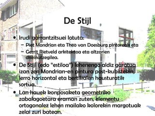 De Stijl Irudi garrantzitsuei lotuta:  Piet Mondrian eta Theo van Doesburg pintoreak eta  Gerrit Rietveld arkitektoa eta altzarien diseinatzegilea. De Stijl (edo “estiloa”) lehenengo aldiz garatua izan zen Mondrian-en pintura post-kubistekin, lerro horizontal eta bertikalen hausturatik sortua.  Lan hauek konposaketa geometriko zabalagoetara eraman zuten, elementu ortogonalez lehen mailako kolorekin margotuak zelai zuri batean.  