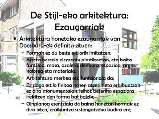 De Stijl-eko arkitektura: Ezaugarriak Arkitektura honetako ezaugarriak van Doesburg-ek definitu zituen:  Formak ez du beste estilorik imitatzen;  Arreta berezia elementu plastikoetan, eta baita funtzioa, masa, azalera, denbora, espazioa, argia, kolorea eta materiala;  Arkitektura merkea eta funtzionala da;  Ez dago estilo finkoa honen atzetik eta eraikuntzak ez dira monumentalak, leihoz beteriko espaziora irekitzen den forma bat baizik; Oinplanoa esentziala da baina honetan hormak ez dira ixten, eraikuntza sustengatzeko badira ere;  