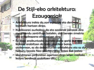 De Stijl-eko arkitektura: Ezaugarriak Arkitektura irekia da non espazioa eta denbora kontuan hartzen diren;  Kubikoaren aurkakoa da eta azalerak jarraiak dira mugimendu zentrifugo batekin, aldi berean simetria eta errepikapena eliminatzen dira;  Ez dago eraikuntzako aurreko parte garbi bat eta kolorea erabiltzen da balio plastikoz baina, orokorrean, ez da dekoraturiko arkitektura eta ez du helburu bezala Neo-plastizismoko sintesi bat izatea Mondrianen pinturetan agertzen diren lehen mailako kolore berdinak erabiltzen ditu. 