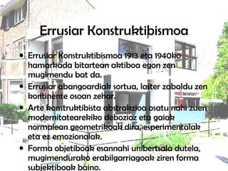 Errusiar Konstruktibismoa Errusiar Konstruktibismoa 1913 eta 1940ko hamarkada bitartean aktiboa egon zen mugimendu bat da.  Errusiar abangoardiak sortua, laster zabaldu zen kontinente osoan zehar.  Arte konstruktibista abstrakzioa osatu nahi zuen modernitatearekiko debozioz eta gaiak normalean geometrikoak dira, esperimentalak eta ez emozionalak. Forma objetiboak esannahi unibertsala dutela, mugimendurako erabilgarriagoak ziren forma subjektiboak baino.  