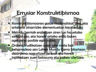 Errusiar Konstruktibismoa Konstruktibismoaren gaiak minimalistat dira, eta artelana oinarrizko elementuetan hausten da.  Metodo berriak erabiltzen ziren lan hauetako sorkuntzan, eta honek arteko estilo baten agerpena posible egin zuten.  Ordena irudikatzen zuen arte mota bat beharrezkoa zen Lehen Mundu Gerra bitartean desordena nagusitzen zenean eta honek inplikatzen zuen batasuna eta pakea ulertzea.  