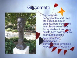Giacometti Surrealistekin harremanetan sartu zen eta eskultura hauen eraginez bere eskulturek interpretazioko milaka forma desberdinak izango dituzte bere balio plastiko esanguratsuagatik.  Bere lana 30en hamarkadan Surrealismoko dimentsio kezkagarria hartu zuen. 