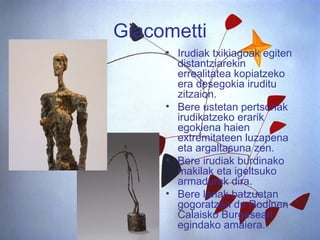 Giacometti Irudiak txikiagoak egiten distantziarekin errealitatea kopiatzeko era desegokia iruditu zitzaion. Bere ustetan pertsonak irudikatzeko erarik egokiena haien extremitateen luzapena eta argaltasuna zen.  Bere irudiak burdinako makilak eta igeltsuko  armadurak dira. Bere lanak batzuetan gogoratzen du Rodinen Calaisko Burgesean egindako amaiera.  