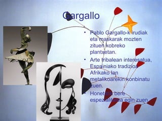 Gargallo Pablo Gargallo-k irudiak eta maskarak mozten zituen kobreko plantxetan.  Arte tribalean interesatua, Espainiako tradizioa Afrikako lan metalikoarekin konbinatu zuen.  Honetatik bere espezialitatea egin zuen. 