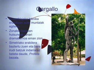Gargallo Ensanblajeko teknika erabiltzen zuen muntaiak egiteko. Zonalde batzuen hutsuneak lanari dramatismoa eman zion. Simetriako erabilera baztertu zuen eta bere irudi batzuk indarraraz beteta daude,  Profeta  bezala.   