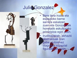 Julio Gonzalez Bere lana irudia eta espazioko barne sarrera eskatzen zuen eta Gonzalezek honetatik eskulturako printzipioa egin zuen.  Irudikapenak, zehazki abstraktuak izan gabe, gutxienez diagrama espazial figuratiboak ziren. 